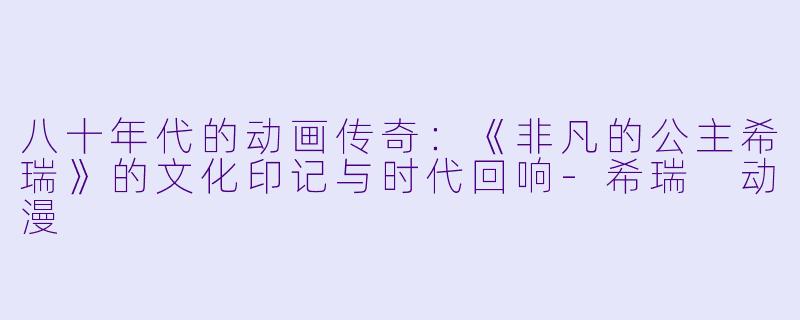 八十年代的动画传奇：《非凡的公主希瑞》的文化印记与时代回响