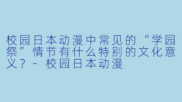 校园日本动漫中常见的“学园祭”情节有什么特别的文化意义?-校园日本动漫