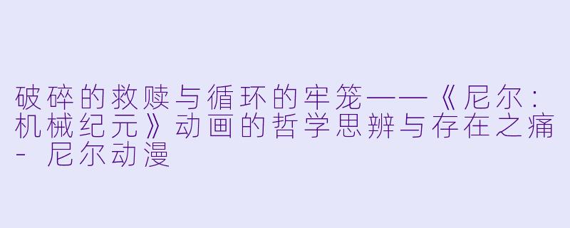 破碎的救赎与循环的牢笼——《尼尔：机械纪元》动画的哲学思辨与存在之痛-尼尔动漫