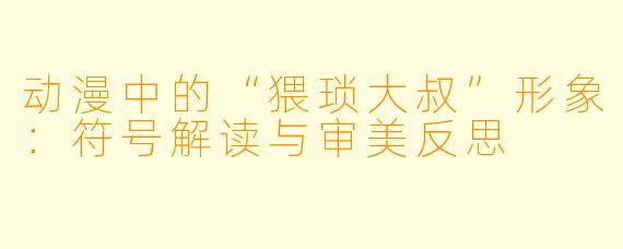 动漫中的“猥琐大叔”形象：符号解读与审美反思
