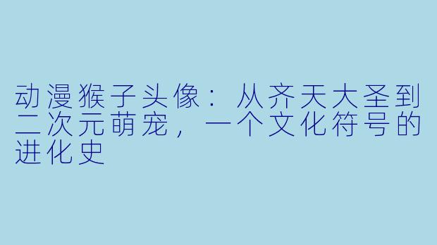动漫猴子头像：从齐天大圣到二次元萌宠，一个文化符号的进化史