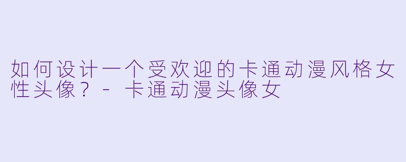 如何设计一个受欢迎的卡通动漫风格女性头像？-卡通动漫头像女
