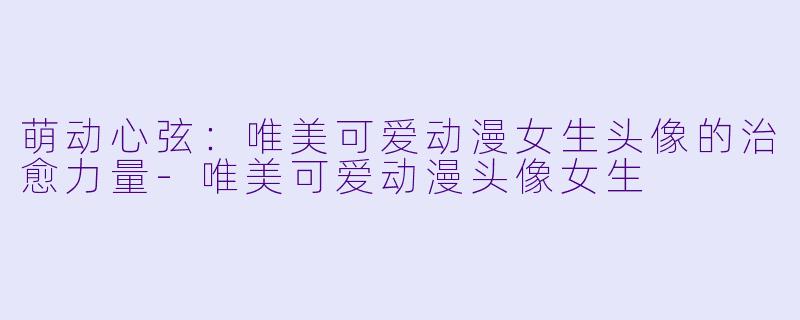 萌动心弦：唯美可爱动漫女生头像的治愈力量-唯美可爱动漫头像女生