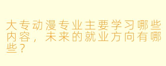 大专动漫专业主要学习哪些内容,未来的就业方向有哪些?