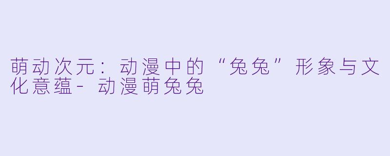 萌动次元：动漫中的“兔兔”形象与文化意蕴-动漫萌兔兔
