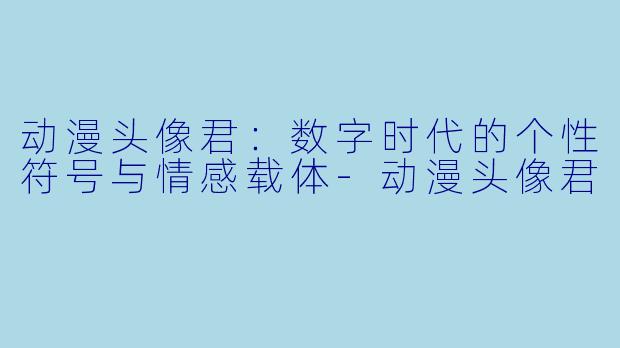 动漫头像君：数字时代的个性符号与情感载体
