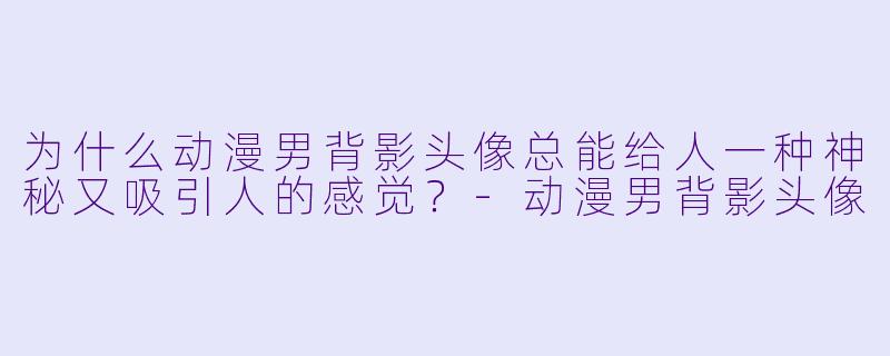 为什么动漫男背影头像总能给人一种神秘又吸引人的感觉？