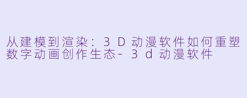 从建模到渲染：3D动漫软件如何重塑数字动画创作生态-3d动漫软件
