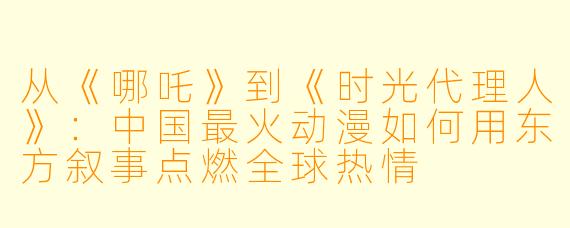 从《哪吒》到《时光代理人》：中国最火动漫如何用东方叙事点燃全球热情