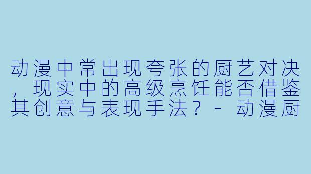 动漫中常出现夸张的厨艺对决，现实中的高级烹饪能否借鉴其创意与表现手法？-动漫厨艺