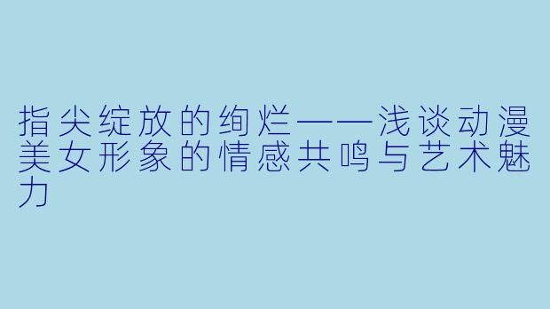 指尖绽放的绚烂——浅谈动漫美女形象的情感共鸣与艺术魅力