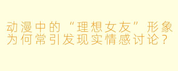 动漫中的“理想女友”形象为何常引发现实情感讨论？
