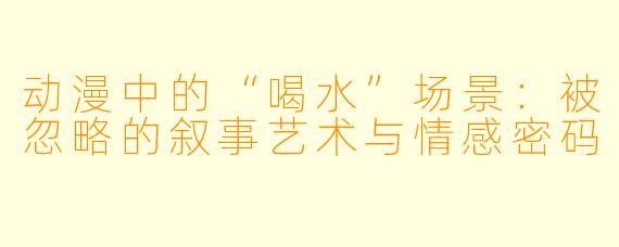 动漫中的“喝水”场景：被忽略的叙事艺术与情感密码