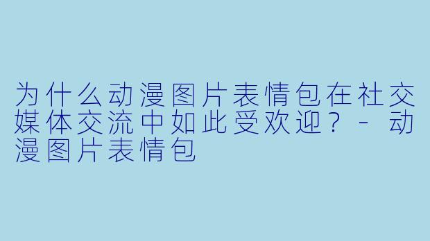 为什么动漫图片表情包在社交媒体交流中如此受欢迎？-动漫图片表情包
