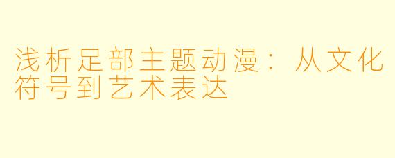 浅析足部主题动漫：从文化符号到艺术表达