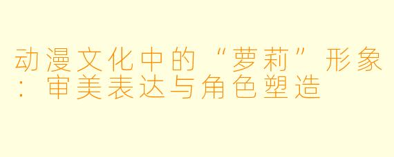 动漫文化中的“萝莉”形象：审美表达与角色塑造