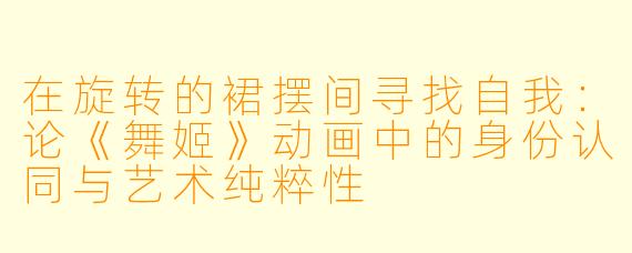 在旋转的裙摆间寻找自我：论《舞姬》动画中的身份认同与艺术纯粹性