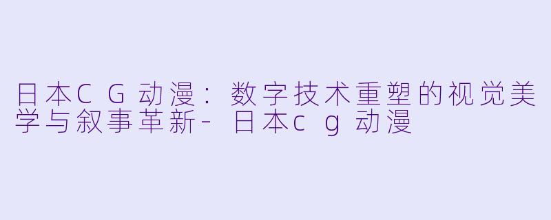日本CG动漫:数字技术重塑的视觉美学与叙事革新-日本cg动漫