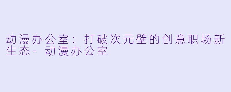 动漫办公室：打破次元壁的创意职场新生态-动漫办公室