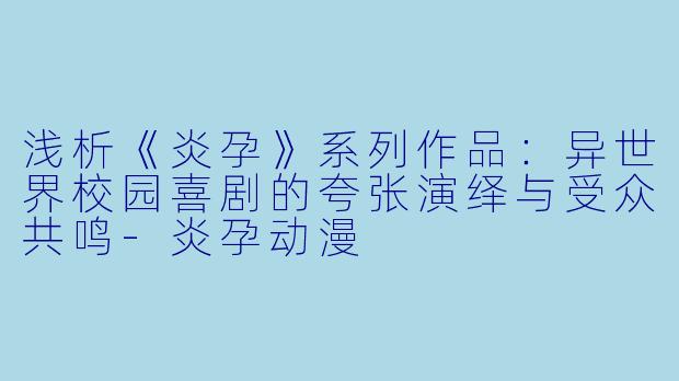 浅析《炎孕》系列作品：异世界校园喜剧的夸张演绎与受众共鸣-炎孕动漫