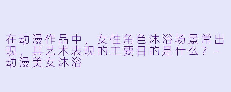 在动漫作品中，女性角色沐浴场景常出现，其艺术表现的主要目的是什么？