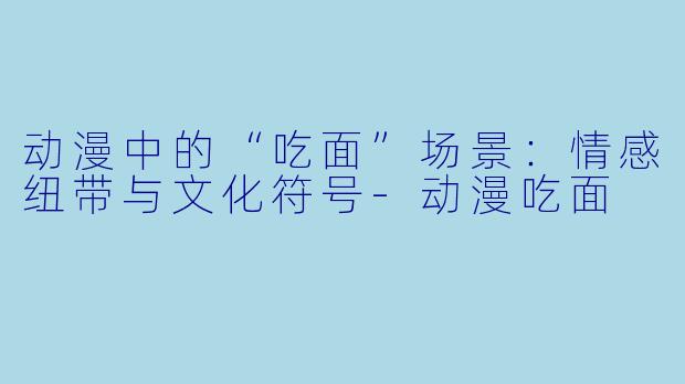 动漫中的“吃面”场景：情感纽带与文化符号-动漫吃面