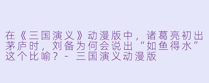 在《三国演义》动漫版中，诸葛亮初出茅庐时，刘备为何会说出“如鱼得水”这个比喻？-三国演义动漫版