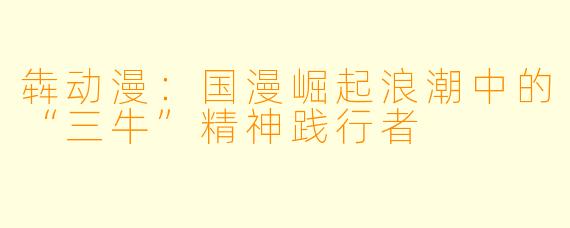 犇动漫：国漫崛起浪潮中的“三牛”精神践行者