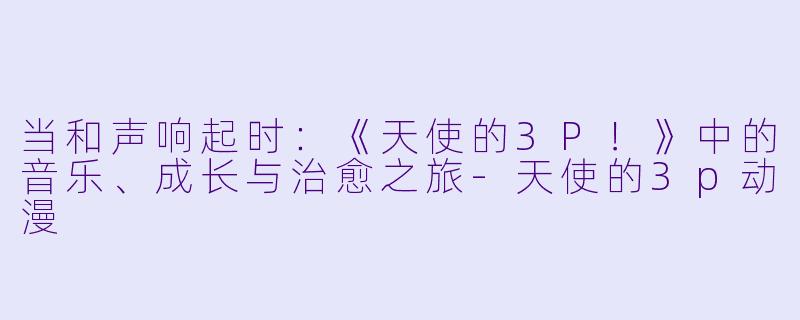 当和声响起时：《天使的3P！》中的音乐、成长与治愈之旅-天使的3p动漫