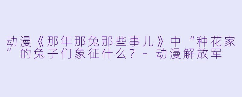动漫《那年那兔那些事儿》中“种花家”的兔子们象征什么？-动漫解放军