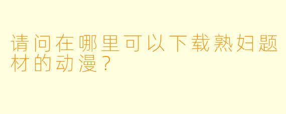 请问在哪里可以下载熟妇题材的动漫？