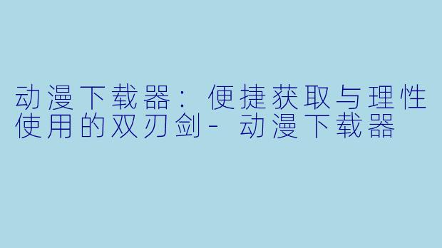动漫下载器:便捷获取与理性使用的双刃剑-动漫下载器