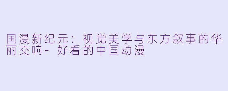 国漫新纪元：视觉美学与东方叙事的华丽交响-好看的中国动漫