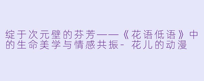 绽于次元壁的芬芳——《花语低语》中的生命美学与情感共振-花儿的动漫