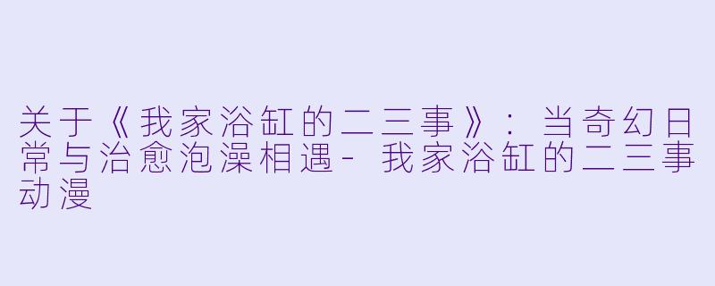 关于《我家浴缸的二三事》：当奇幻日常与治愈泡澡相遇-我家浴缸的二三事动漫
