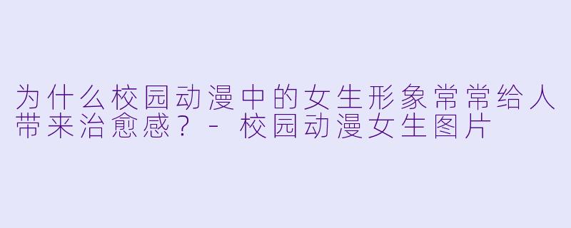 为什么校园动漫中的女生形象常常给人带来治愈感？-校园动漫女生图片