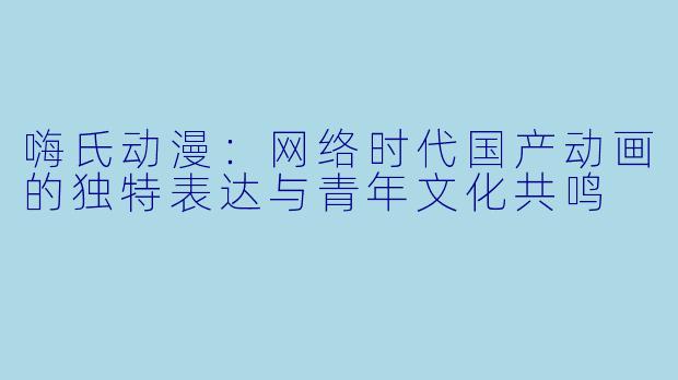 嗨氏动漫：网络时代国产动画的独特表达与青年文化共鸣