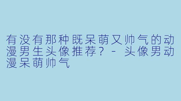 有没有那种既呆萌又帅气的动漫男生头像推荐？-头像男动漫呆萌帅气
