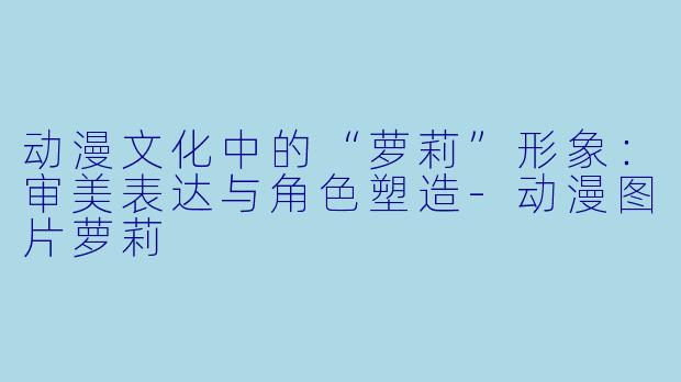动漫文化中的“萝莉”形象：审美表达与角色塑造-动漫图片萝莉