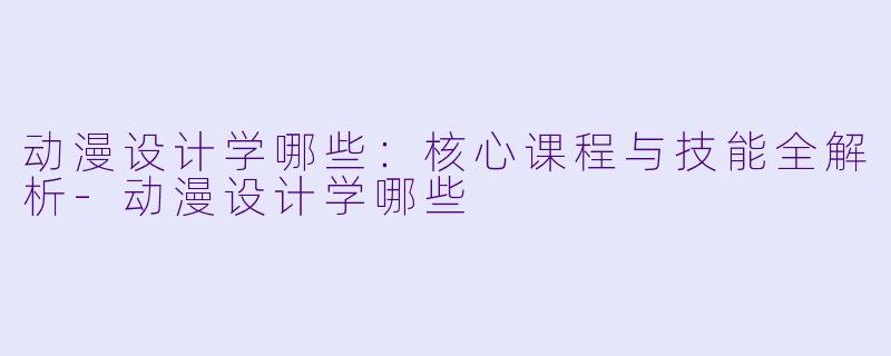 动漫设计学哪些：核心课程与技能全解析-动漫设计学哪些