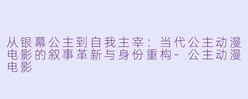 从银幕公主到自我主宰：当代公主动漫电影的叙事革新与身份重构-公主动漫电影