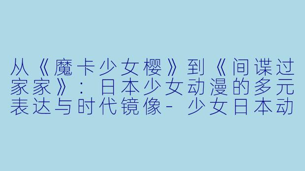 从《魔卡少女樱》到《间谍过家家》:日本少女动漫的多元表达与时代镜像-少女日本动漫