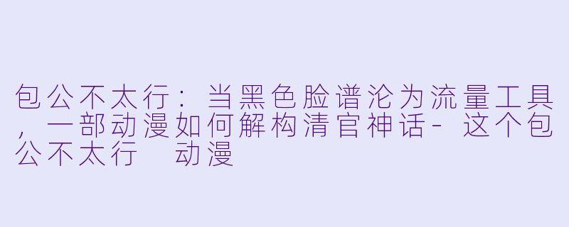 包公不太行：当黑色脸谱沦为流量工具，一部动漫如何解构清官神话-这个包公不太行 动漫