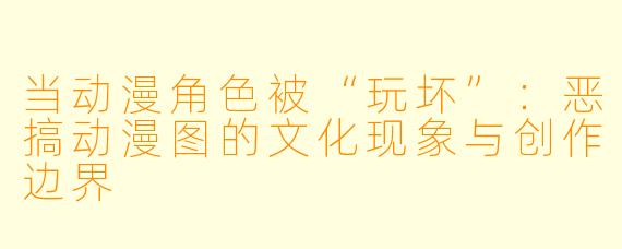 当动漫角色被“玩坏”:恶搞动漫图的文化现象与创作边界