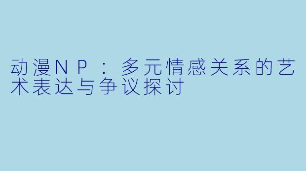 动漫NP：多元情感关系的艺术表达与争议探讨