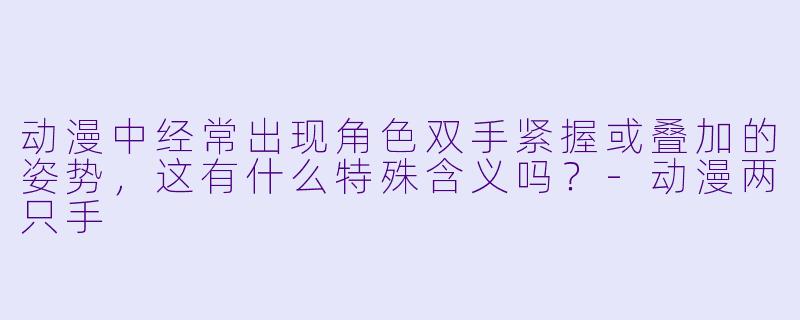 动漫中经常出现角色双手紧握或叠加的姿势，这有什么特殊含义吗？-动漫两只手