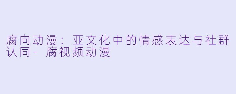 腐向动漫:亚文化中的情感表达与社群认同-腐视频动漫