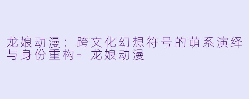 龙娘动漫：跨文化幻想符号的萌系演绎与身份重构-龙娘动漫