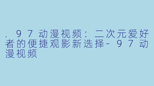 .97动漫视频:二次元爱好者的便捷观影新选择-97动漫视频