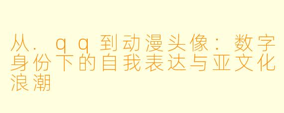 从.qq到动漫头像：数字身份下的自我表达与亚文化浪潮